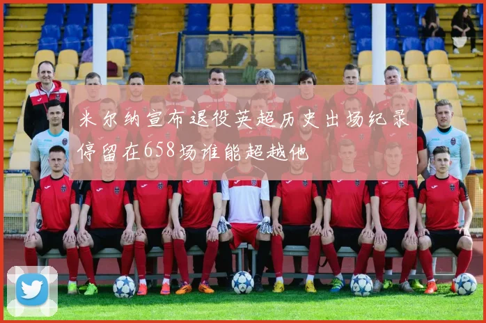 米尔纳宣布退役英超历史出场纪录停留在658场谁能超越他